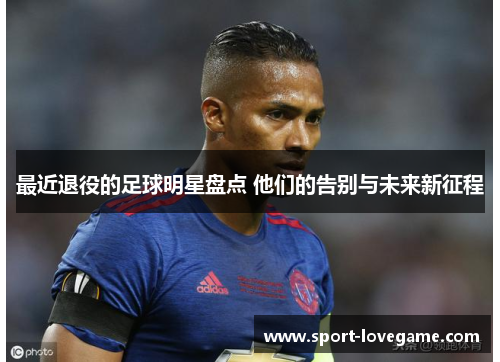 最近退役的足球明星盘点 他们的告别与未来新征程 最近退役的足球明星盘点 他们的告别与未来新征程
