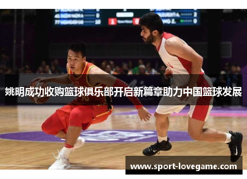 姚明成功收购篮球俱乐部开启新篇章助力中国篮球发展