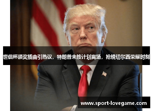世俱杯颁奖插曲引热议，特朗普未按计划离场，抢镜切尔西荣耀时刻