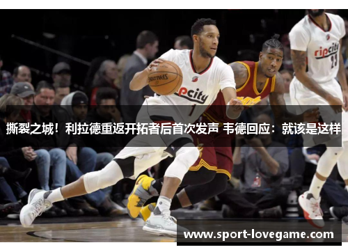 撕裂之城!利拉德重返开拓者后首次发声 韦德回应:就该是这样 撕裂之城!利拉德重返开拓者后首次发声 韦德回应:就该是这样