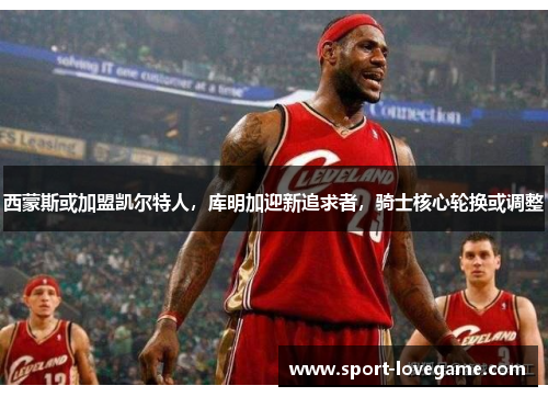 西蒙斯或加盟凯尔特人，库明加迎新追求者，骑士核心轮换或调整